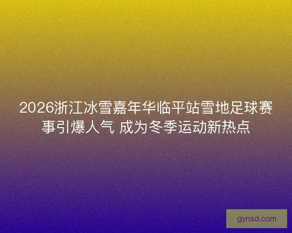 2026浙江冰雪嘉年华临平站雪地足球赛事引爆人气 成为冬季运动新热点