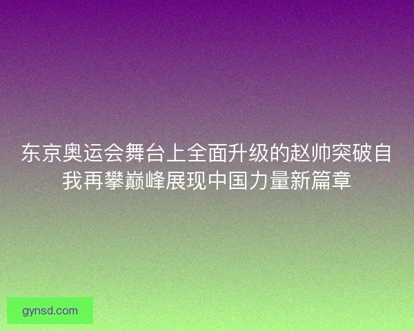 东京奥运会舞台上全面升级的赵帅突破自我再攀巅峰展现中国力量新篇章
